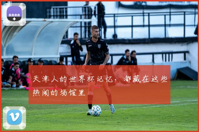 天津人的世界杯记忆，都藏在这些热闹的场馆里