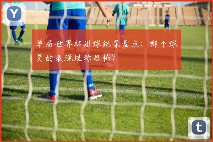 单届世界杯进球纪录盘点：哪个球员的表现堪称恐怖？
