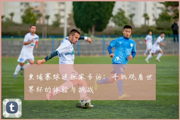 柬埔寨球迷独家专访：手机观看世界杯的体验与挑战
