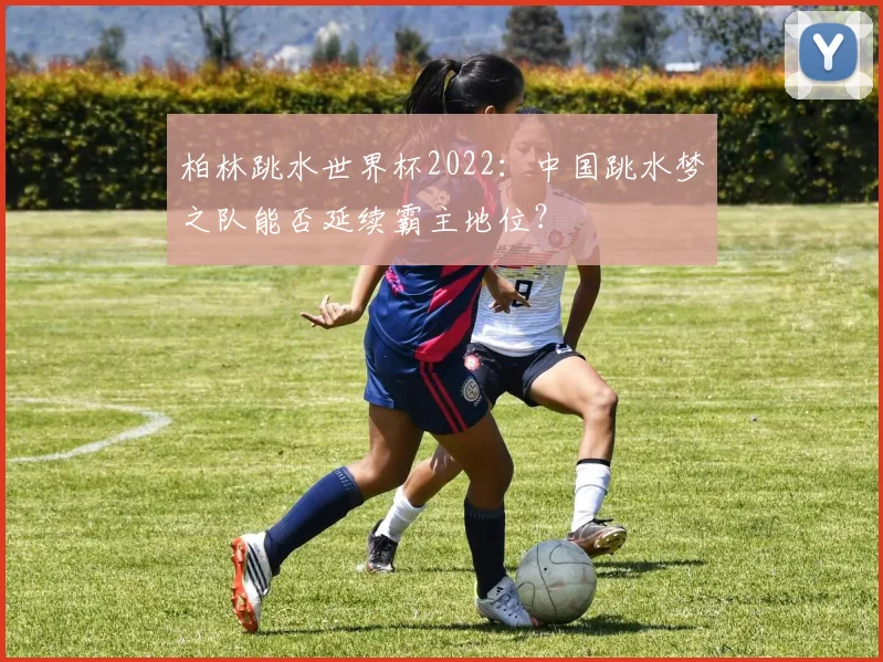 柏林跳水世界杯2022：中国跳水梦之队能否延续霸主地位？