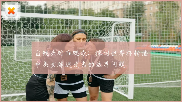 当镜头对准观众：探讨世界杯转播中美女球迷走光的边界问题