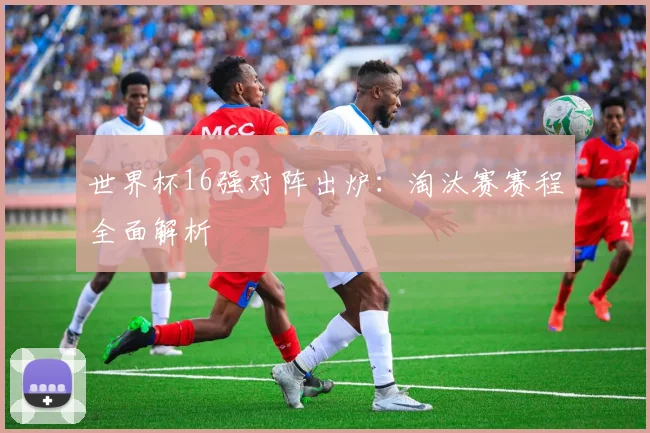 世界杯16强对阵出炉：淘汰赛赛程全面解析