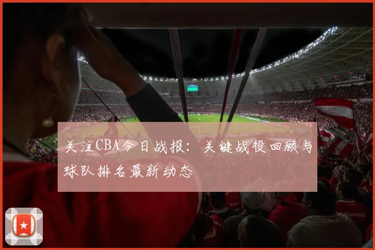 关注CBA今日战报：关键战役回顾与球队排名最新动态