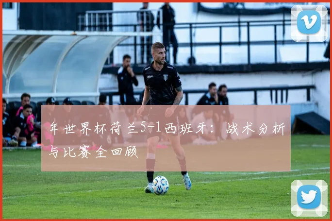 年世界杯荷兰5-1西班牙:战术分析与比赛全回顾