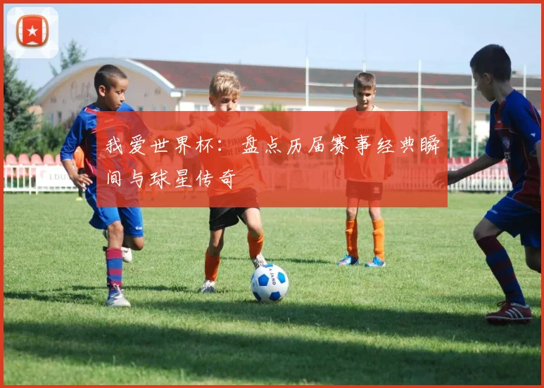 我爱世界杯：盘点历届赛事经典瞬间与球星传奇