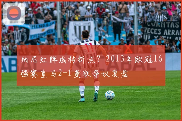 纳尼红牌成转折点?2013年欧冠16强赛皇马2-1曼联争议复盘