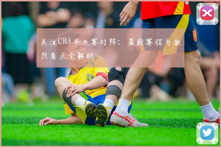 关注CBA半决赛对阵:最新赛程与激烈看点全解析