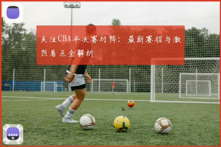 关注CBA半决赛对阵:最新赛程与激烈看点全解析