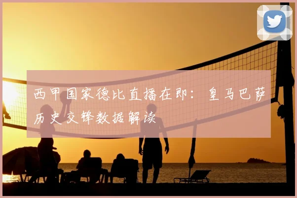 西甲国家德比直播在即：皇马巴萨历史交锋数据解读