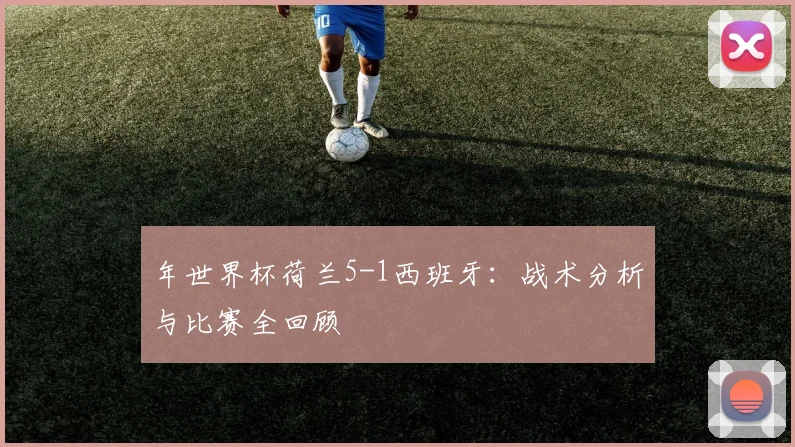 年世界杯荷兰5-1西班牙:战术分析与比赛全回顾