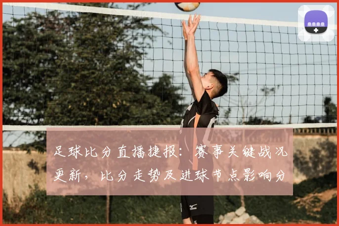 足球比分直播捷报：赛事关键战况更新，比分走势及进球节点影响分析