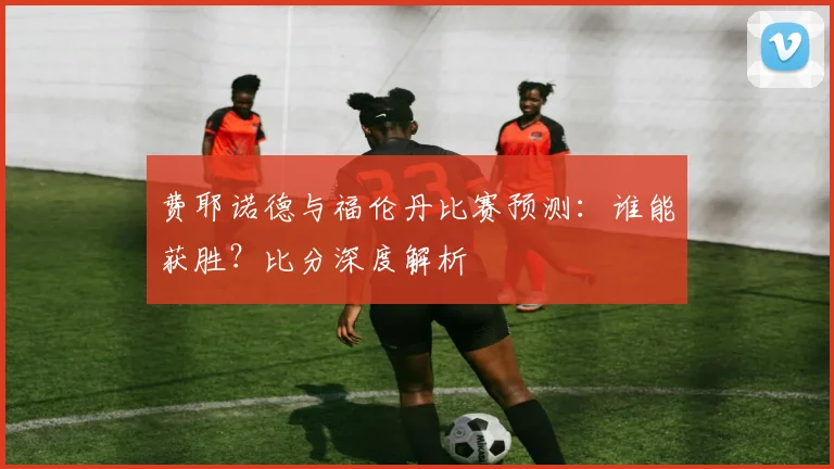 费耶诺德与福伦丹比赛预测:谁能获胜?比分深度解析