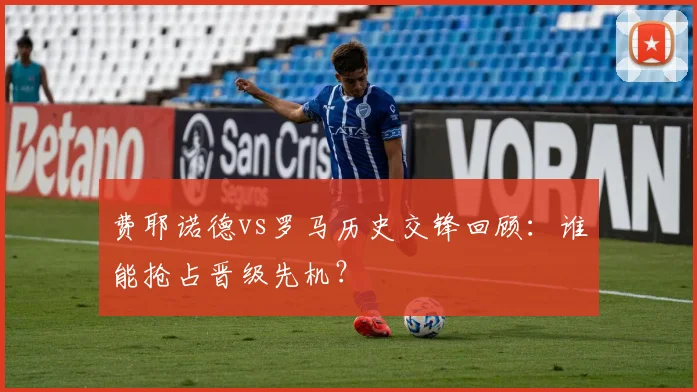费耶诺德vs罗马历史交锋回顾：谁能抢占晋级先机？