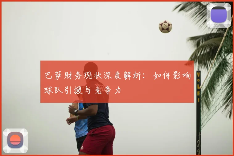 巴萨财务现状深度解析：如何影响球队引援与竞争力