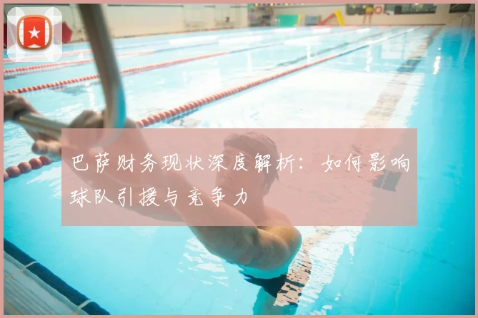 巴萨财务现状深度解析：如何影响球队引援与竞争力