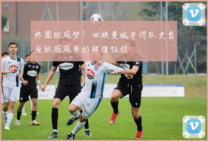 终圆欧冠梦!回顾曼城夺得队史首座欧冠冠军的辉煌征程